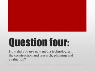 Question four:
How did you use new media technologies in
the construction and research, planning and
evaluation?

 