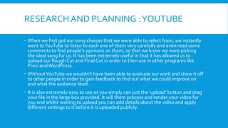RESEARCH AND PLANNING : YOUTUBE
 When we first got our song choices that we were able to select from, we instantly
went to YouTube to listen to each one of them very carefully and even read some
comments to find people’s opinions on them, so that we knew we were picking
the ideal song for us. It has been extremely useful in that it has allowed us to
upload our Rough Cut and Final Cut in order to then use in other programs like
Prezi and WordPress.

 Without YouTube we wouldn’t have been able to evaluate our work and show it off
to other people in order to gain feedback to find out what we could improve on
and what the audience liked.
 It is also extremely easy to use as you simply can just the ‘upload’ button and drag
your file in the large box provided. It will them process and render your video for
you and whilst waiting to upload you can add details about the video and apply
different settings to it before it is uploaded publicly.

 
