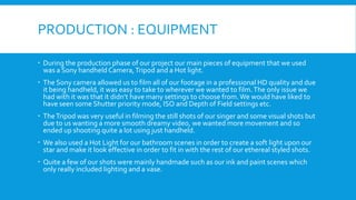 PRODUCTION : EQUIPMENT
 During the production phase of our project our main pieces of equipment that we used
was a Sony handheld Camera, Tripod and a Hot light.
 The Sony camera allowed us to film all of our footage in a professional HD quality and due
it being handheld, it was easy to take to wherever we wanted to film. The only issue we
had with it was that it didn’t have many settings to choose from. We would have liked to
have seen some Shutter priority mode, ISO and Depth of Field settings etc.

 The Tripod was very useful in filming the still shots of our singer and some visual shots but
due to us wanting a more smooth dreamy video, we wanted more movement and so
ended up shooting quite a lot using just handheld.
 We also used a Hot Light for our bathroom scenes in order to create a soft light upon our
star and make it look effective in order to fit in with the rest of our ethereal styled shots.

 Quite a few of our shots were mainly handmade such as our ink and paint scenes which
only really included lighting and a vase.

 