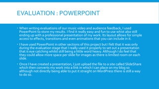 EVALUATION : POWERPOINT
 When writing evaluations of our music video and audience feedback, I used
PowerPoint to store my results. I find it really easy and fun to use whist also still
ending up with a professional presentation of my work. Its layout allows for simple
access to effects, transitions and even animations that you can include in it.
 I have used PowerPoint in other sections of this project but I felt that it was only
during the evaluation stage that I really used it properly to set out a presentation
that is eye catching whilst still being a little word heavy. Although I do feel that
they could allow more space per slide for images as there is limited room on each
slide.
 Once I have created a presentation, I just upload the file to a site called SlideShare
which then converts my work into a link in which I can place on my blog so
although not directly being able to put it straight on WordPress there is still a way
to do so.

 