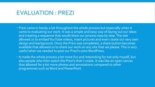 EVALUATION : PREZI
 Prezi came in handy a lot throughout the whole process but especially when it
came to evaluating our work. It was a simple and easy way of laying out our ideas
and creating a sequence that would show our process step by step. The site
allowed us to embed YouTube videos, insert pictures and even create our very own
design and background. Once the Prezi was completed, a share button becomes
available that allowed us to share our work on any site that we please. This is very
useful when we needed to post our Prezi's onto WordPress.
 It made the whole process a lot more fun and interesting for not only myself, but
also people who then watch the Prezi’s that I create. It was like an open canvas
that allowed for a lot more photos and annotations compared to other
programmes such as Word and PowerPoint

 