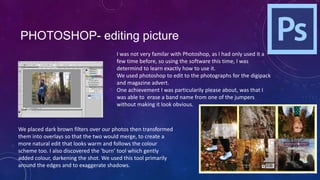 PHOTOSHOP- editing picture
I was not very familar with Photoshop, as I had only used it a
few time before, so using the software this time, I was
determind to learn exactly how to use it.
We used photoshop to edit to the photographs for the digipack
and magazine advert.
One achievement I was particularily please about, was that I
was able to erase a band name from one of the jumpers
without making it look obvious.

We placed dark brown filters over our photos then transformed
them into overlays so that the two would merge, to create a
more natural edit that looks warm and follows the colour
scheme too. I also discovered the ‘burn’ tool which gently
added colour, darkening the shot. We used this tool primarily
around the edges and to exaggerate shadows.

 