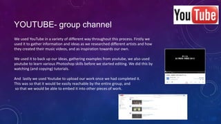 YOUTUBE- group channel
We used YouTube in a variety of different way throughout this process. Firstly we
used it to gather information and ideas as we researched different artists and how
they created their music videos, and as inspiration towards our own.
We used it to back up our ideas, gathering examples from youtube, we also used
youtube to learn various Photoshop skills before we started editing. We did this by
watching (and copying) tutorials.

And lastly we used Youtube to upload our work once we had completed it.
This was so that it would be easily reachable by the entire group, and
so that we would be able to embed it into other pieces of work.

 