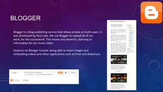 BLOGGER
Blogger is a blog-publishing service that allows private or multi-users. It
was developed by Pyra Labs. We use Blogger to upload all of our
work, for the coursework. This means any research, planning or
information for our music video.
Features on Blooger include: being able to insert images and
embedding videos and other applications such as Prezi and Slideshare.

 