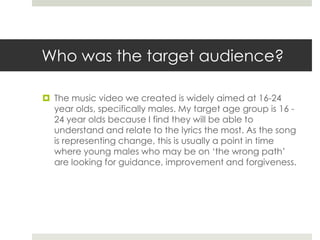 Who was the target audience?
 The music video we created is widely aimed at 16-24
year olds, specifically males. My targe...