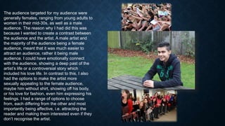The audience targeted for my audience were
generally females, ranging from young adults to
women in their mid-30s, as well as a male
audience. The reason why I had did this was
because I wanted to create a contrast between
the audience and the artist. A male artist and
the majority of the audience being a female
audience, meant that it was much easier to
attract an audience, rather it being male
audience. I could have emotionally connect
with the audience, showing a deep past of the
artist’s life or a controversial story which
included his love life. In contrast to this, I also
had the options to make the artist more
sexually appealing to the female audience,
maybe him without shirt, showing off his body,
or his love for fashion, even him expressing his
feelings. I had a range of options to choose
from, each differing from the other and most
importantly being affective, i.e. attracting the
reader and making them interested even if they
don’t recognise the artist.