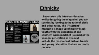 Ethnicity
I have taken this into consideration
whilst designing the magazine, you can
see this by looking at the ratio of black
and other races. The ‘FRESHERS’
magazine is made up of mostly black
youths with the exception of one
southern Asian model. It is aimed at the
younger generation as it would
include the most recent fashion trends
and young celebrities that are currently
popular.

 