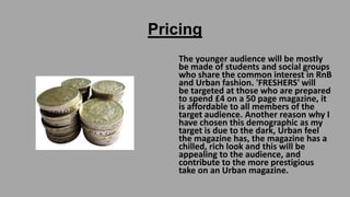 Pricing
The younger audience will be mostly
be made of students and social groups
who share the common interest in RnB
and Urban fashion. 'FRESHERS' will
be targeted at those who are prepared
to spend £4 on a 50 page magazine, it
is affordable to all members of the
target audience. Another reason why I
have chosen this demographic as my
target is due to the dark, Urban feel
the magazine has, the magazine has a
chilled, rich look and this will be
appealing to the audience, and
contribute to the more prestigious
take on an Urban magazine.

 