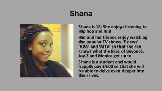 Shana
Shana is 18. She enjoys listening to
Hip hop and RnB
Her and her friends enjoy watching
the popular TV shows ‘E news’
‘KISS’ and ‘MTV’ so that she can
knows what the likes of Beyoncé,
Jay-Z and Monica get up to
Shana is a student and would
happily pay £4:00 so that she will
be able to delve even deeper into
their lives.

 