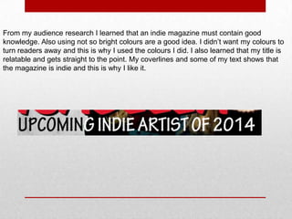 From my audience research I learned that an indie magazine must contain good
knowledge. Also using not so bright colours are a good idea. I didn’t want my colours to
turn readers away and this is why I used the colours I did. I also learned that my title is
relatable and gets straight to the point. My coverlines and some of my text shows that
the magazine is indie and this is why I like it.

 