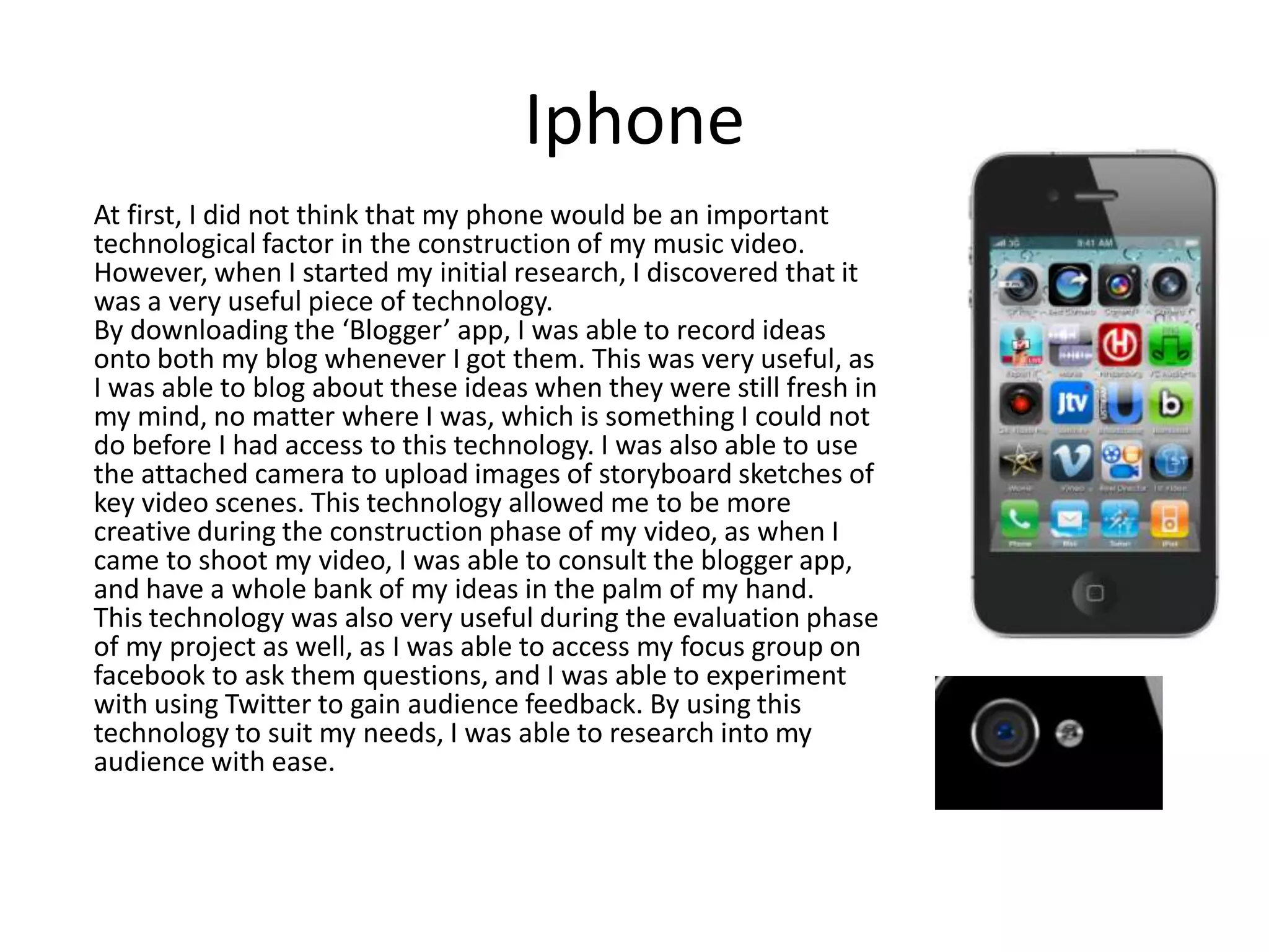 Iphone
At first, I did not think that my phone would be an important
technological factor in the construction of my music video.
However, when I started my initial research, I discovered that it
was a very useful piece of technology.
By downloading the ‘Blogger’ app, I was able to record ideas
onto both my blog whenever I got them. This was very useful, as
I was able to blog about these ideas when they were still fresh in
my mind, no matter where I was, which is something I could not
do before I had access to this technology. I was also able to use
the attached camera to upload images of storyboard sketches of
key video scenes. This technology allowed me to be more
creative during the construction phase of my video, as when I
came to shoot my video, I was able to consult the blogger app,
and have a whole bank of my ideas in the palm of my hand.
This technology was also very useful during the evaluation phase
of my project as well, as I was able to access my focus group on
facebook to ask them questions, and I was able to experiment
with using Twitter to gain audience feedback. By using this
technology to suit my needs, I was able to research into my
audience with ease.

 