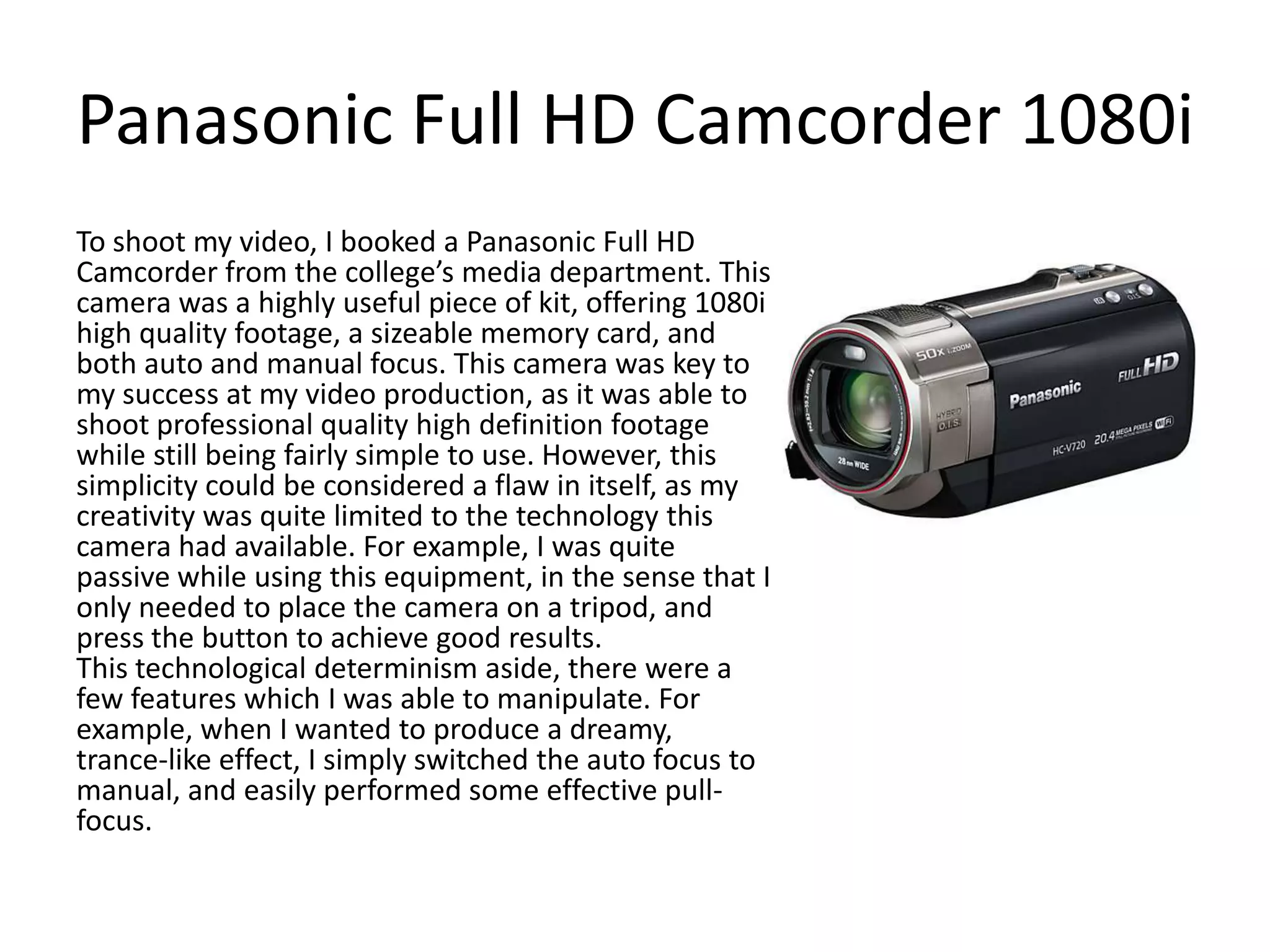 Panasonic Full HD Camcorder 1080i
To shoot my video, I booked a Panasonic Full HD
Camcorder from the college’s media department. This
camera was a highly useful piece of kit, offering 1080i
high quality footage, a sizeable memory card, and
both auto and manual focus. This camera was key to
my success at my video production, as it was able to
shoot professional quality high definition footage
while still being fairly simple to use. However, this
simplicity could be considered a flaw in itself, as my
creativity was quite limited to the technology this
camera had available. For example, I was quite
passive while using this equipment, in the sense that I
only needed to place the camera on a tripod, and
press the button to achieve good results.
This technological determinism aside, there were a
few features which I was able to manipulate. For
example, when I wanted to produce a dreamy,
trance-like effect, I simply switched the auto focus to
manual, and easily performed some effective pullfocus.

 