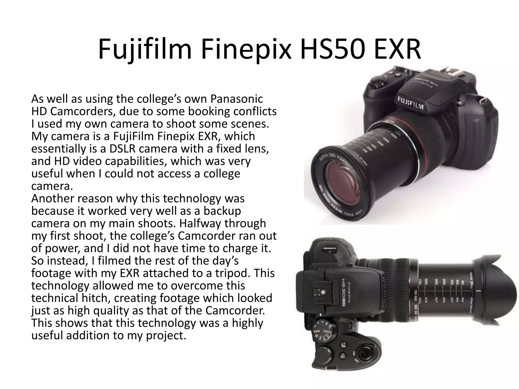 Fujifilm Finepix HS50 EXR
As well as using the college’s own Panasonic
HD Camcorders, due to some booking conflicts
I used my own camera to shoot some scenes.
My camera is a FujiFilm Finepix EXR, which
essentially is a DSLR camera with a fixed lens,
and HD video capabilities, which was very
useful when I could not access a college
camera.
Another reason why this technology was
because it worked very well as a backup
camera on my main shoots. Halfway through
my first shoot, the college’s Camcorder ran out
of power, and I did not have time to charge it.
So instead, I filmed the rest of the day’s
footage with my EXR attached to a tripod. This
technology allowed me to overcome this
technical hitch, creating footage which looked
just as high quality as that of the Camcorder.
This shows that this technology was a highly
useful addition to my project.

 