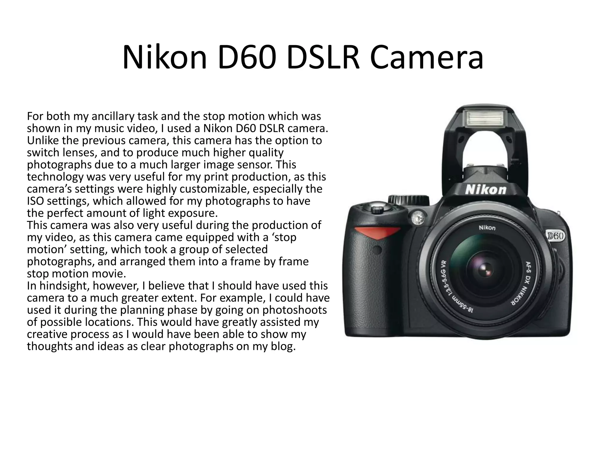 Nikon D60 DSLR Camera
For both my ancillary task and the stop motion which was
shown in my music video, I used a Nikon D60 DSLR camera.
Unlike the previous camera, this camera has the option to
switch lenses, and to produce much higher quality
photographs due to a much larger image sensor. This
technology was very useful for my print production, as this
camera’s settings were highly customizable, especially the
ISO settings, which allowed for my photographs to have
the perfect amount of light exposure.
This camera was also very useful during the production of
my video, as this camera came equipped with a ‘stop
motion’ setting, which took a group of selected
photographs, and arranged them into a frame by frame
stop motion movie.
In hindsight, however, I believe that I should have used this
camera to a much greater extent. For example, I could have
used it during the planning phase by going on photoshoots
of possible locations. This would have greatly assisted my
creative process as I would have been able to show my
thoughts and ideas as clear photographs on my blog.

 