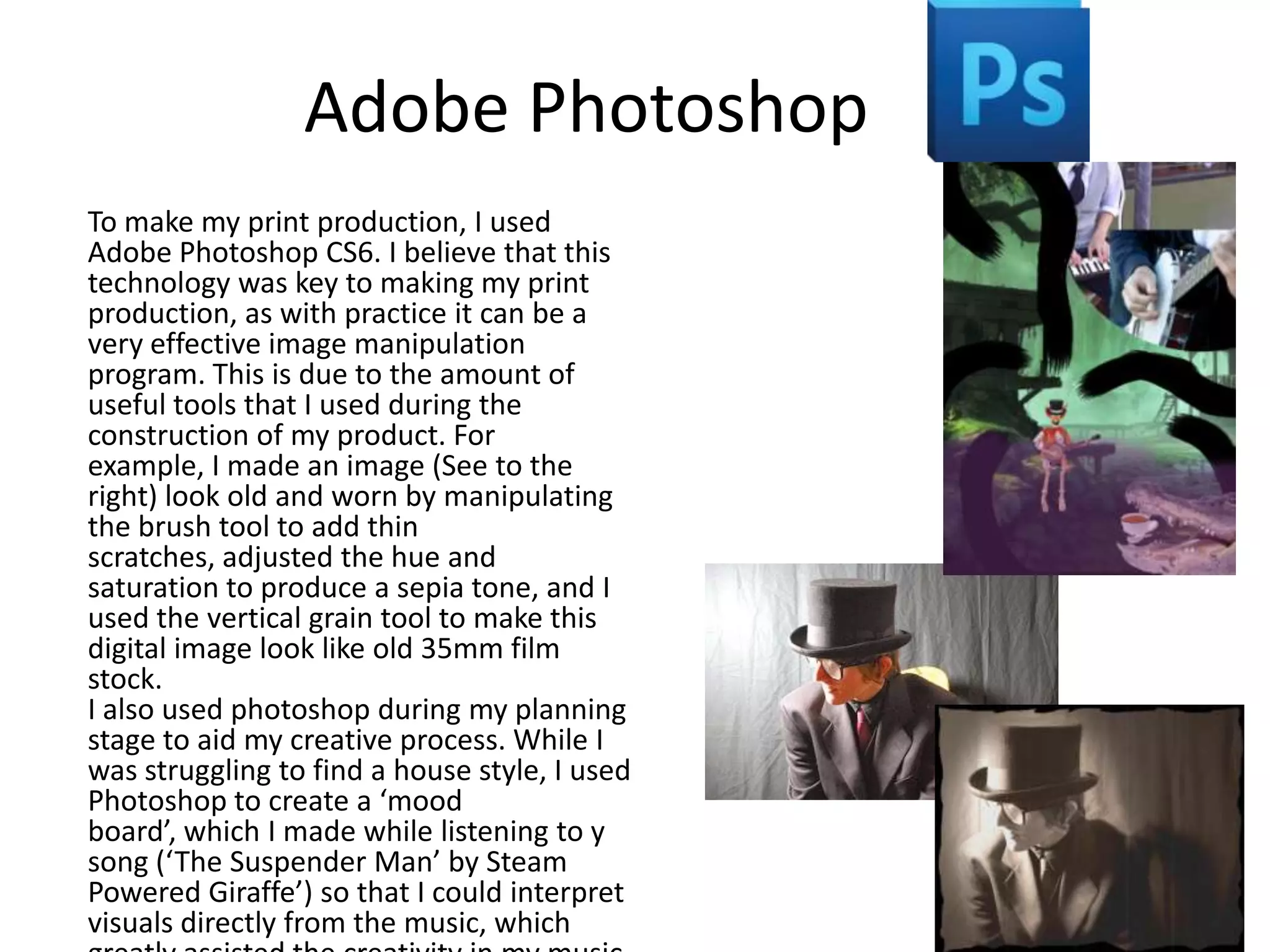 Adobe Photoshop
To make my print production, I used
Adobe Photoshop CS6. I believe that this
technology was key to making my print
production, as with practice it can be a
very effective image manipulation
program. This is due to the amount of
useful tools that I used during the
construction of my product. For
example, I made an image (See to the
right) look old and worn by manipulating
the brush tool to add thin
scratches, adjusted the hue and
saturation to produce a sepia tone, and I
used the vertical grain tool to make this
digital image look like old 35mm film
stock.
I also used photoshop during my planning
stage to aid my creative process. While I
was struggling to find a house style, I used
Photoshop to create a ‘mood
board’, which I made while listening to y
song (‘The Suspender Man’ by Steam
Powered Giraffe’) so that I could interpret
visuals directly from the music, which

 