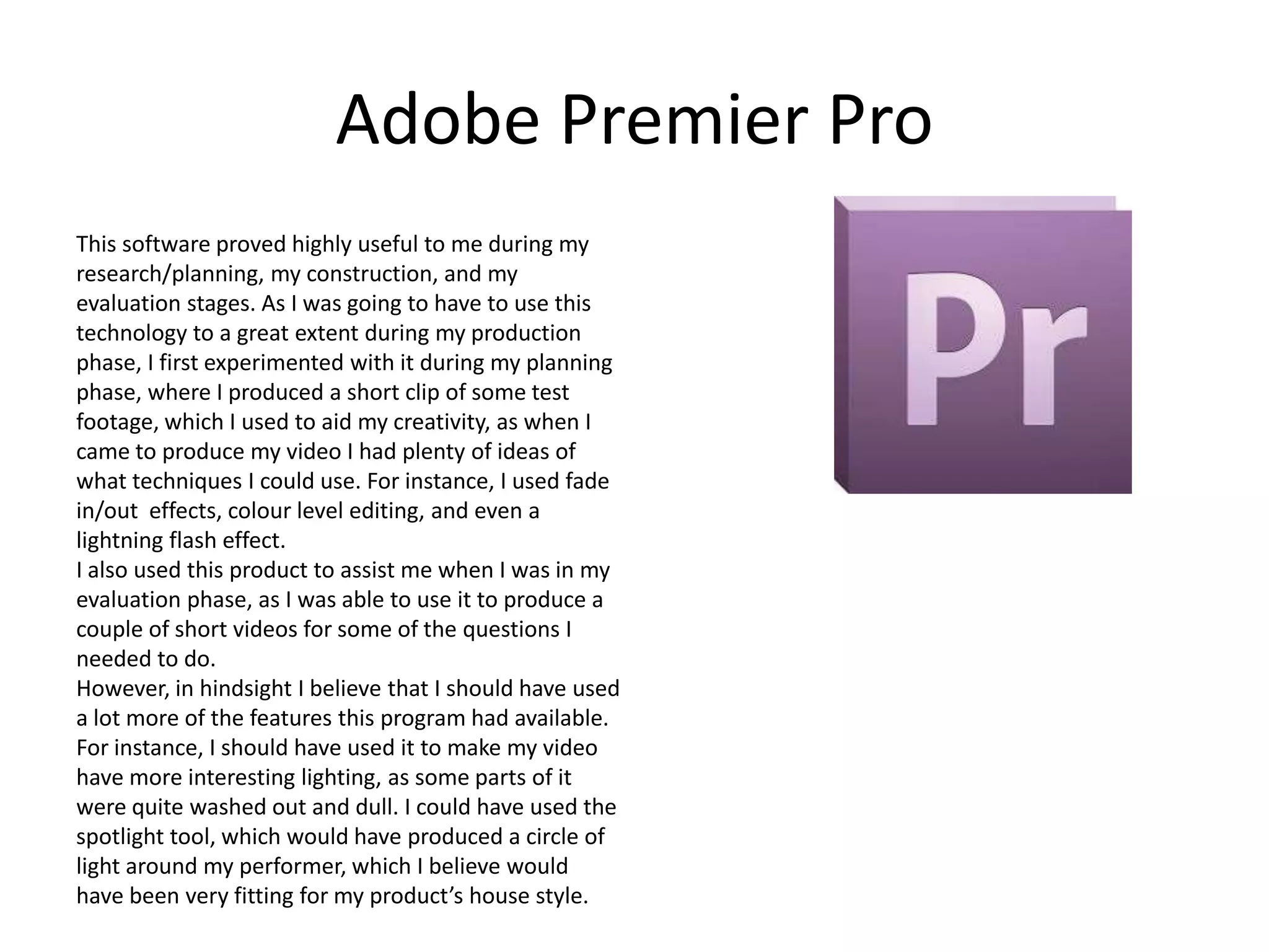 Adobe Premier Pro
This software proved highly useful to me during my
research/planning, my construction, and my
evaluation stages. As I was going to have to use this
technology to a great extent during my production
phase, I first experimented with it during my planning
phase, where I produced a short clip of some test
footage, which I used to aid my creativity, as when I
came to produce my video I had plenty of ideas of
what techniques I could use. For instance, I used fade
in/out effects, colour level editing, and even a
lightning flash effect.
I also used this product to assist me when I was in my
evaluation phase, as I was able to use it to produce a
couple of short videos for some of the questions I
needed to do.
However, in hindsight I believe that I should have used
a lot more of the features this program had available.
For instance, I should have used it to make my video
have more interesting lighting, as some parts of it
were quite washed out and dull. I could have used the
spotlight tool, which would have produced a circle of
light around my performer, which I believe would
have been very fitting for my product’s house style.

 