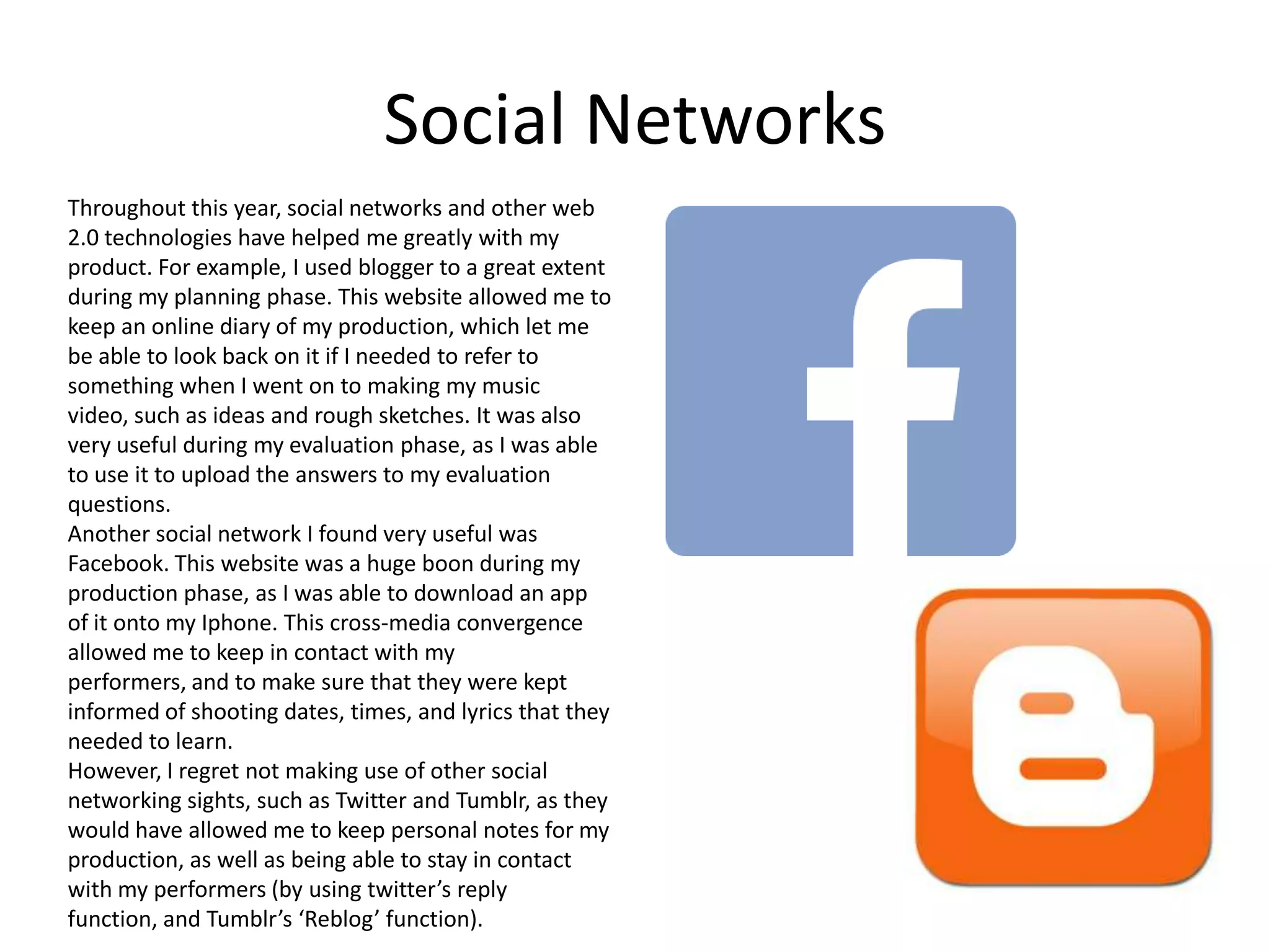 Social Networks
Throughout this year, social networks and other web
2.0 technologies have helped me greatly with my
product. For example, I used blogger to a great extent
during my planning phase. This website allowed me to
keep an online diary of my production, which let me
be able to look back on it if I needed to refer to
something when I went on to making my music
video, such as ideas and rough sketches. It was also
very useful during my evaluation phase, as I was able
to use it to upload the answers to my evaluation
questions.
Another social network I found very useful was
Facebook. This website was a huge boon during my
production phase, as I was able to download an app
of it onto my Iphone. This cross-media convergence
allowed me to keep in contact with my
performers, and to make sure that they were kept
informed of shooting dates, times, and lyrics that they
needed to learn.
However, I regret not making use of other social
networking sights, such as Twitter and Tumblr, as they
would have allowed me to keep personal notes for my
production, as well as being able to stay in contact
with my performers (by using twitter’s reply
function, and Tumblr’s ‘Reblog’ function).

 