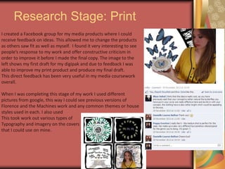 Research Stage: Print
I created a Facebook group for my media products where I could
receive feedback on ideas. This allowed me to change the products
as others saw fit as well as myself. I found it very interesting to see
people’s response to my work and offer constructive criticism in
order to improve it before I made the final copy. The image to the
left shows my first draft for my digipak and due to feedback I was
able to improve my print product and produce my final draft.
This direct feedback has been very useful in my media coursework
overall.
When I was completing this stage of my work I used different
pictures from google, this way I could see previous versions of
Florence and the Machines work and any common themes or house
styles used in each. I also used
This took work out various types of
Typography and imagery on the covers
that I could use on mine.

 