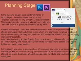 Planning Stage
In the planning stage I used a different range of
technologies. I used timetoast and in order to
organise the dates for my print and video production.
This helped me a lot because it allowed me to allocate
time and stick to a particular schedule for my work.
Another technologie I used was Adobe Photoshop I used this to practice different
effects on images I’d already taken to see which one might suite my photo the best. I
also practiced using the magnetic lasso tool and the feather effect to making overlaying
images more realistic.
I also practiced using Adober PremierPro to practice using different effects of lighting
as I knew with my final music video when filming I wouldn’t have access to as much
lighting as I would have wanted.
In this stage I also used a practice shoot of my dancer and used a panasonic HD video
camera. As well as this I went to my locations and took photos with a nikon d60, this
allowed me to use the photos when showing people my ideas and practice imagery for
my digipak.

 