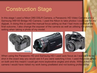 Construction Stage
In this stage I used a Nikon D60 DSLR Camera, a Panasonic HD Video Camera and a
Samsung WB100 Bridge HD Camera. I used the Nikon to take photos I could use for my
digipak, in doing this is used the manual focus setting so that I had more control of the
final outcome, I also change the exposer of the camera as well as utilising the portrait
setting when taking a photo of my model.

When using the Panasonic HD and Samsung HD I used auto focus as I wanted it to be
shot in the exact way you would see it if you were watching it live. I used the zoom effect
on both and this meant I could get more explorative angles and shots. Without the HD
camera I would have risked my work being pixellated and not looking professional.

 