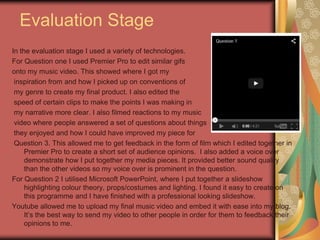 Evaluation Stage
In the evaluation stage I used a variety of technologies.
For Question one I used Premier Pro to edit similar gifs
onto my music video. This showed where I got my
inspiration from and how I picked up on conventions of
my genre to create my final product. I also edited the
speed of certain clips to make the points I was making in
my narrative more clear. I also filmed reactions to my music
video where people answered a set of questions about things
they enjoyed and how I could have improved my piece for
Question 3. This allowed me to get feedback in the form of film which I edited together in
Premier Pro to create a short set of audience opinions. I also added a voice over
demonstrate how I put together my media pieces. It provided better sound quality
than the other videos so my voice over is prominent in the question.
For Question 2 I utilised Microsoft PowerPoint, where I put together a slideshow
highlighting colour theory, props/costumes and lighting. I found it easy to create on
this programme and I have finished with a professional looking slideshow.
Youtube allowed me to upload my final music video and embed it with ease into my blog.
It’s the best way to send my video to other people in order for them to feedback their
opinions to me.

 