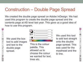 Construction – Double Page Spread
We created the double page spread on Adobe InDesign. We had
used this program to create the double page spread and the
contents page at AS level last year. This gave us a good idea of
how to use this program.

We used the box
tool to add images
and text to the
double page
spread.

This is the colour
palette. This
allowed us to
choose the colour
we wanted for text,
lines etc.

We used this tool
to add text straight
onto the double
page spread. This
was used for the
masthead and the
bi line.

 