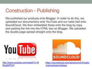 Construction - Publishing
We published our products onto Blogger. In order to do this, we
uploaded our documentary onto YouTube and our radio trail onto
SoundCloud. We then embedded these onto the blog by copy
and pasting the link into the HTML box on Blogger. We uploaded
the double page spread straight onto the blog.

http://www.youtube.com/watch?v=N
Eipq52F3rY

https://soundcloud.com/a2columnd12/radio
-trail-rachael-chelsea

 