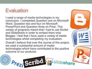 Evaluation
I used a range of media technologies in my
conclusion. I completed Question one on Microsoft
Word, Question two and four on Microsoft
PowerPoint and Question three on Prezi. This
variety of programs meant that I had to use Scribd
and SlideShare in order to embed them onto
Blogger. I feel that I have used a variety of media
technologies whilst completing my evaluation.
Overall I believe that over the course of this project,
we used a substantial amount of media
technologies which have contributed to the positive
outcome of our products.

 