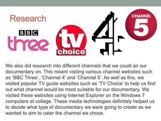Research

We also did research into different channels that we could air our
documentary on. This meant visiting various channel websites such
as ‘BBC Three’, ‘Channel 4’ and ‘Channel 5’. As well as this, we
visited popular TV guide websites such as ‘TV Choice’ to help us find
out what channel would be most suitable for our documentary. We
visited these websites using Internet Explorer on the Windows 7
computers at college. These media technologies definitely helped us
to decide what type of documentary we were going to create as we
wanted to aim to cater the channel we chose.

 