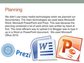 Planning
We didn’t use many media technologies when we planned our
documentary. The main technologies we used were Microsoft
Word, Microsoft PowerPoint and Prezi. This was because the
planning contained a lot of work which was written by hand at
first. The most efficient way to upload it to Blogger was to type it
up in a Word or PowerPoint document. We used Microsoft
Office 2010.

 