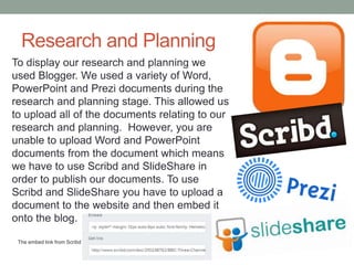 Research and Planning
To display our research and planning we
used Blogger. We used a variety of Word,
PowerPoint and Prezi documents during the
research and planning stage. This allowed us
to upload all of the documents relating to our
research and planning. However, you are
unable to upload Word and PowerPoint
documents from the document which means
we have to use Scribd and SlideShare in
order to publish our documents. To use
Scribd and SlideShare you have to upload a
document to the website and then embed it
onto the blog.
The embed link from Scribd

 