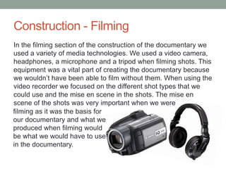 Construction - Filming
In the filming section of the construction of the documentary we
used a variety of media technologies. We used a video camera,
headphones, a microphone and a tripod when filming shots. This
equipment was a vital part of creating the documentary because
we wouldn’t have been able to film without them. When using the
video recorder we focused on the different shot types that we
could use and the mise en scene in the shots. The mise en
scene of the shots was very important when we were
filming as it was the basis for
our documentary and what we
produced when filming would
be what we would have to use
in the documentary.

 