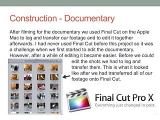 Construction - Documentary
After filming for the documentary we used Final Cut on the Apple
Mac to log and transfer our footage and to edit it together
afterwards. I had never used Final Cut before this project so it was
a challenge when we first started to edit the documentary.
However, after a while of editing it became easier. Before we could
edit the shots we had to log and
transfer them. This is what it looked
like after we had transferred all of our
footage onto Final Cut.

 