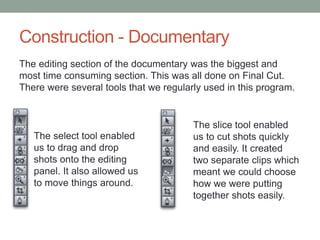 Construction - Documentary
The editing section of the documentary was the biggest and
most time consuming section. This was all done on Final Cut.
There were several tools that we regularly used in this program.

The select tool enabled
us to drag and drop
shots onto the editing
panel. It also allowed us
to move things around.

The slice tool enabled
us to cut shots quickly
and easily. It created
two separate clips which
meant we could choose
how we were putting
together shots easily.

 
