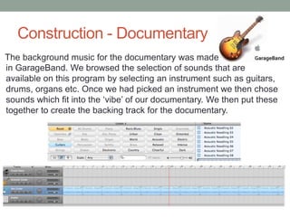 Construction - Documentary
The background music for the documentary was made
in GarageBand. We browsed the selection of sounds that are
available on this program by selecting an instrument such as guitars,
drums, organs etc. Once we had picked an instrument we then chose
sounds which fit into the ‘vibe’ of our documentary. We then put these
together to create the backing track for the documentary.

 