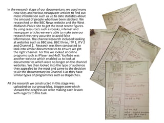In the research stage of our documentary, we used many
new sites and various newspaper articles to find out
more information such as up to date statistics about
the amount of people who have been stabbed. We
researched on the BBC News website and the West
Midlands Police site to get the most recent figures.
By using resource’s such as books, internet and
newspaper articles we were able to make sure our
research was very accurate to avoid false
information. The channel research included looking
at websites such as BBC one, BBC three, ITV 1, ITV 2
and Channel $. Research was then conducted to
look into similar documentaries to ensure we got
the right channel. For this we looked at online
programs such as iPlayer and 4oD. YouTube was
another website which enabled us to look at
documentaries which were no longer on the channel
websites. We then looked into the type of audience
they appealed to the most and came to the decision
to air the documentary on Channel 4 as they have
similar types of programmes such as Dispatches.
All the research we constructed in this stage was
uploaded on our group blog, blogger.com which
showed the progress we were making each lesson
with regards to this task.

 