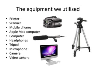 The equipment we utilised
•
•
•
•
•
•
•
•
•
•

Printer
Scanner
Mobile phones
Apple Mac computer
Computer
Headphones
Tripod
Microphone
Camera
Video camera

 