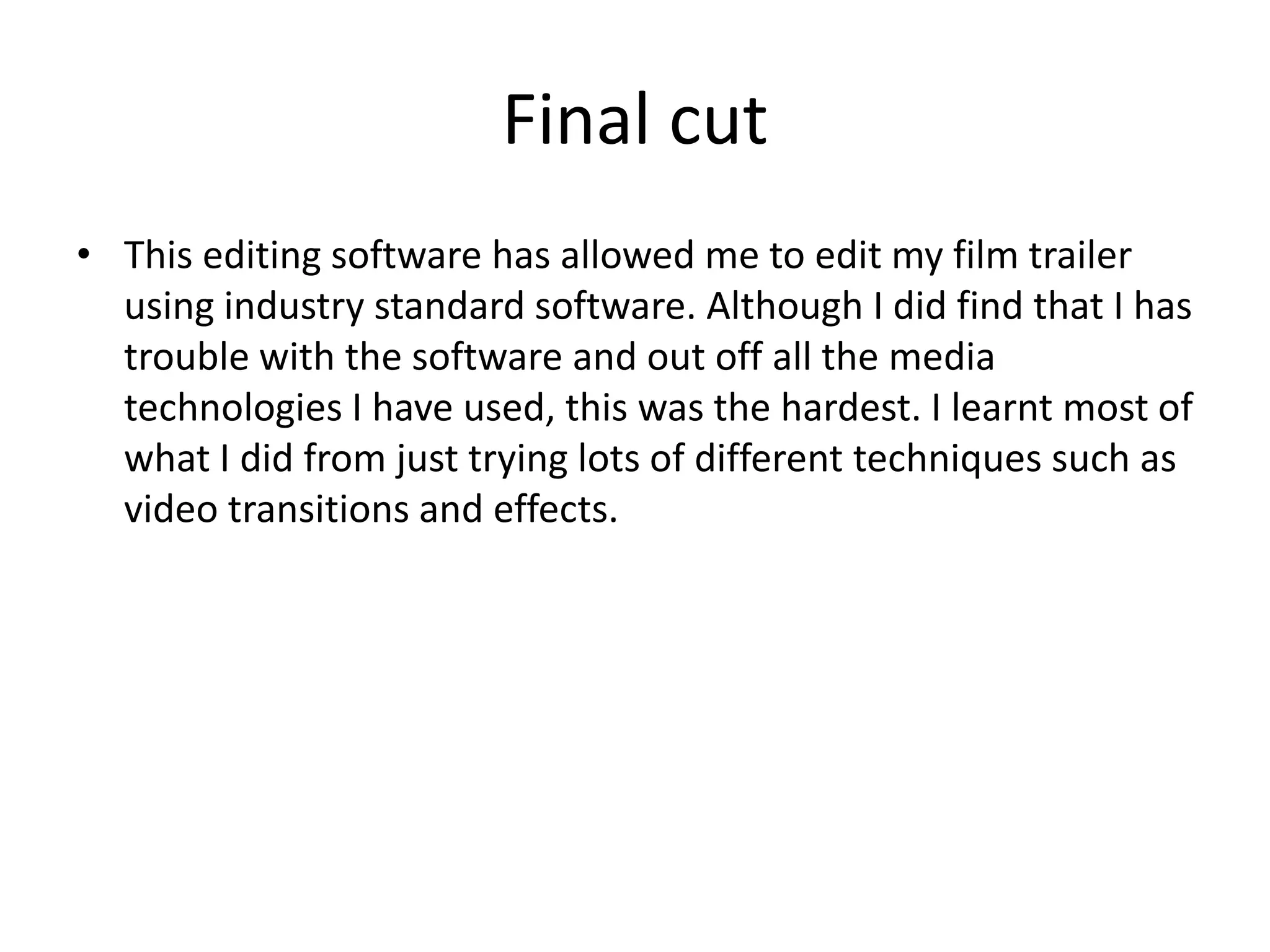 Final cut
• This editing software has allowed me to edit my film trailer
using industry standard software. Although I did find that I has
trouble with the software and out off all the media
technologies I have used, this was the hardest. I learnt most of
what I did from just trying lots of different techniques such as
video transitions and effects.

 