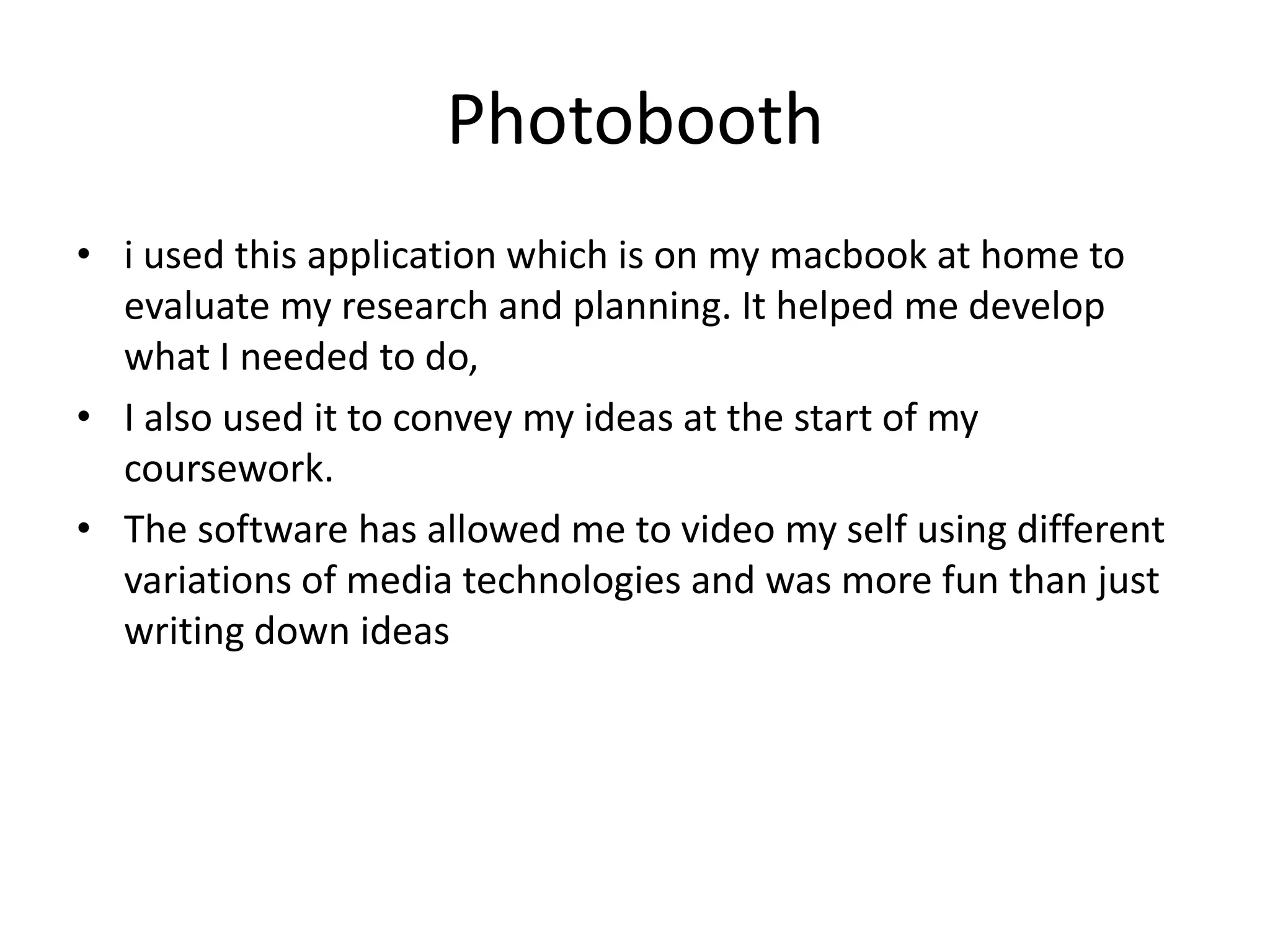 Photobooth
• i used this application which is on my macbook at home to
evaluate my research and planning. It helped me develop
what I needed to do,
• I also used it to convey my ideas at the start of my
coursework.
• The software has allowed me to video my self using different
variations of media technologies and was more fun than just
writing down ideas

 