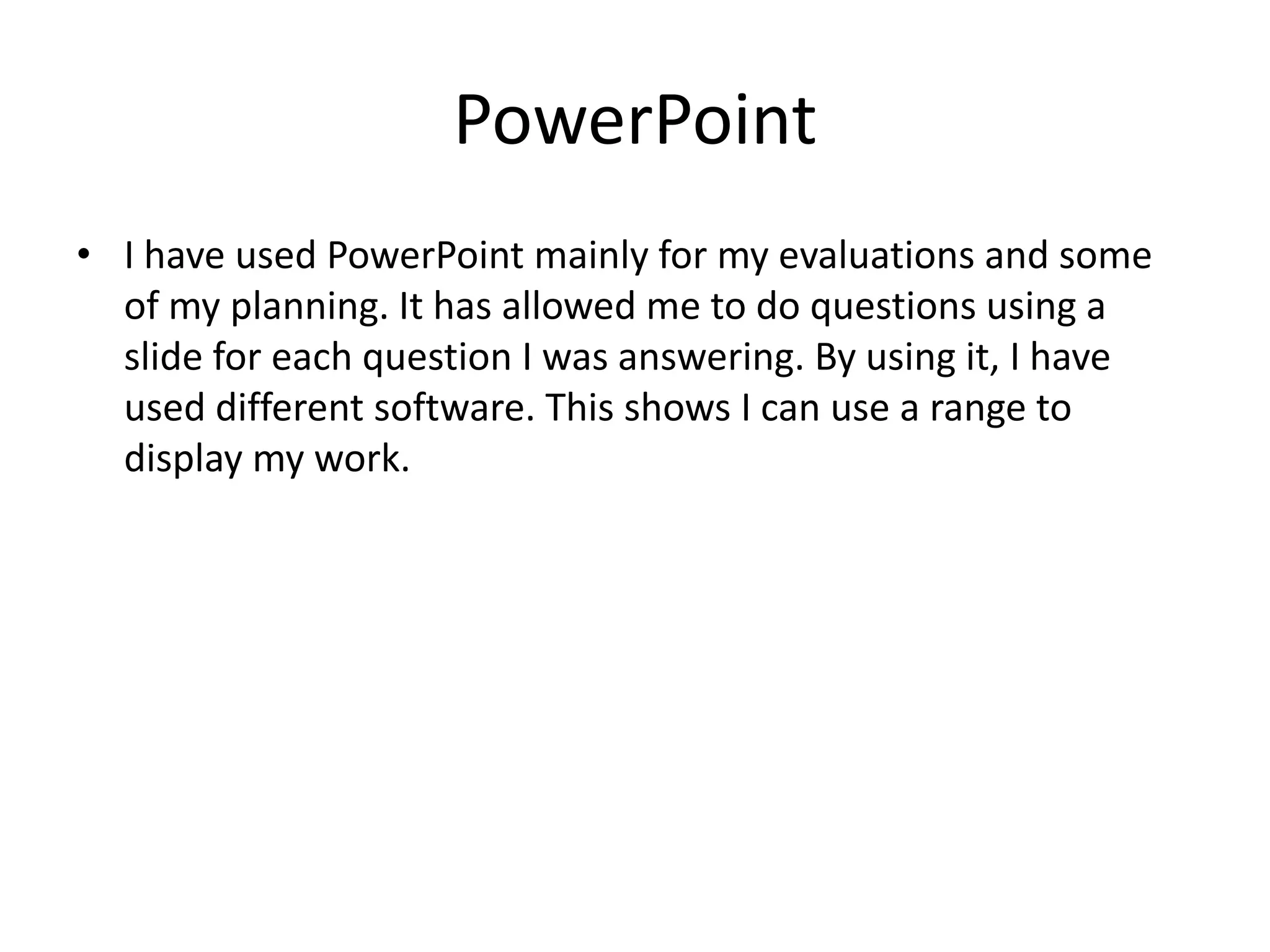 PowerPoint
• I have used PowerPoint mainly for my evaluations and some
of my planning. It has allowed me to do questions using a
slide for each question I was answering. By using it, I have
used different software. This shows I can use a range to
display my work.

 