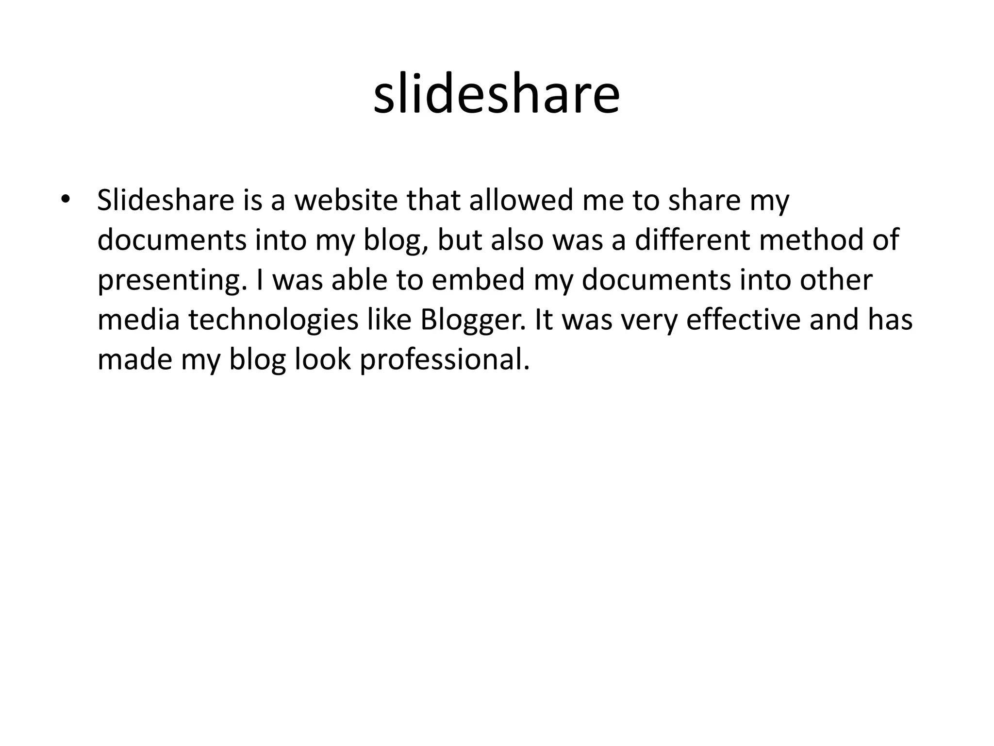 slideshare
• Slideshare is a website that allowed me to share my
documents into my blog, but also was a different method of
presenting. I was able to embed my documents into other
media technologies like Blogger. It was very effective and has
made my blog look professional.

 