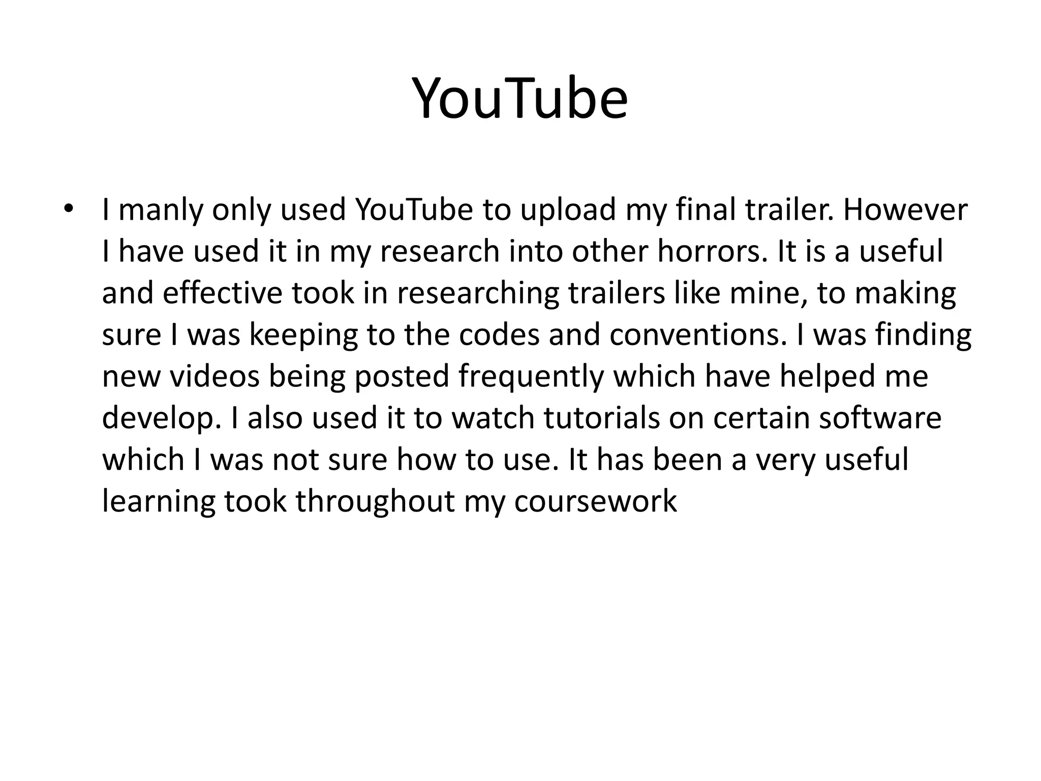 YouTube
• I manly only used YouTube to upload my final trailer. However
I have used it in my research into other horrors. It is a useful
and effective took in researching trailers like mine, to making
sure I was keeping to the codes and conventions. I was finding
new videos being posted frequently which have helped me
develop. I also used it to watch tutorials on certain software
which I was not sure how to use. It has been a very useful
learning took throughout my coursework

 