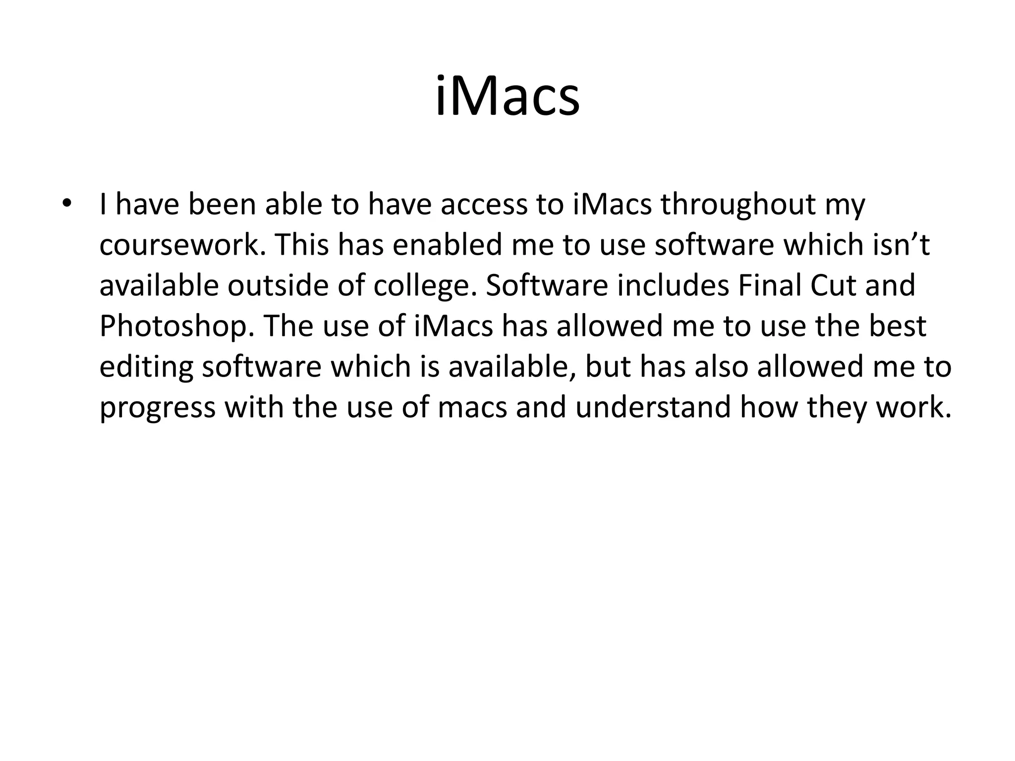 iMacs
• I have been able to have access to iMacs throughout my
coursework. This has enabled me to use software which isn’t
available outside of college. Software includes Final Cut and
Photoshop. The use of iMacs has allowed me to use the best
editing software which is available, but has also allowed me to
progress with the use of macs and understand how they work.

 
