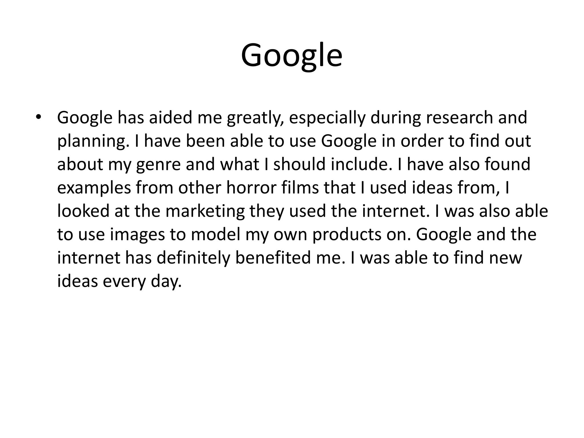 Google
• Google has aided me greatly, especially during research and
planning. I have been able to use Google in order to find out
about my genre and what I should include. I have also found
examples from other horror films that I used ideas from, I
looked at the marketing they used the internet. I was also able
to use images to model my own products on. Google and the
internet has definitely benefited me. I was able to find new
ideas every day.

 
