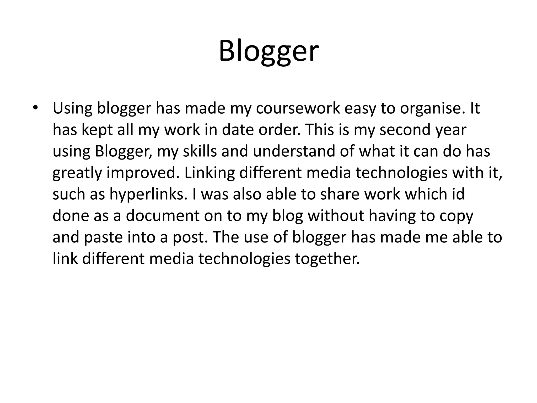 Blogger
• Using blogger has made my coursework easy to organise. It
has kept all my work in date order. This is my second year
using Blogger, my skills and understand of what it can do has
greatly improved. Linking different media technologies with it,
such as hyperlinks. I was also able to share work which id
done as a document on to my blog without having to copy
and paste into a post. The use of blogger has made me able to
link different media technologies together.

 