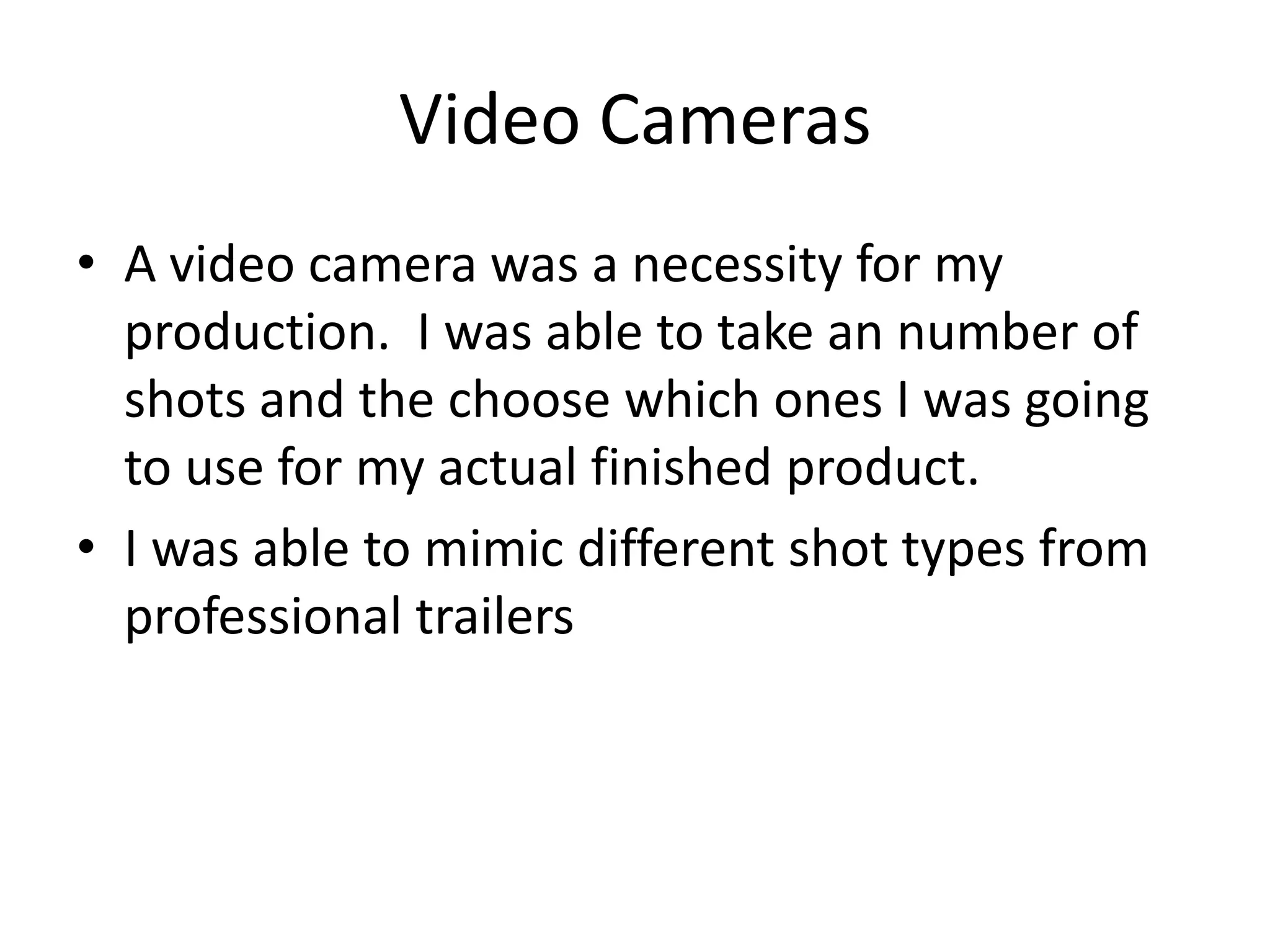 Video Cameras
• A video camera was a necessity for my
production. I was able to take an number of
shots and the choose which ones I was going
to use for my actual finished product.
• I was able to mimic different shot types from
professional trailers

 