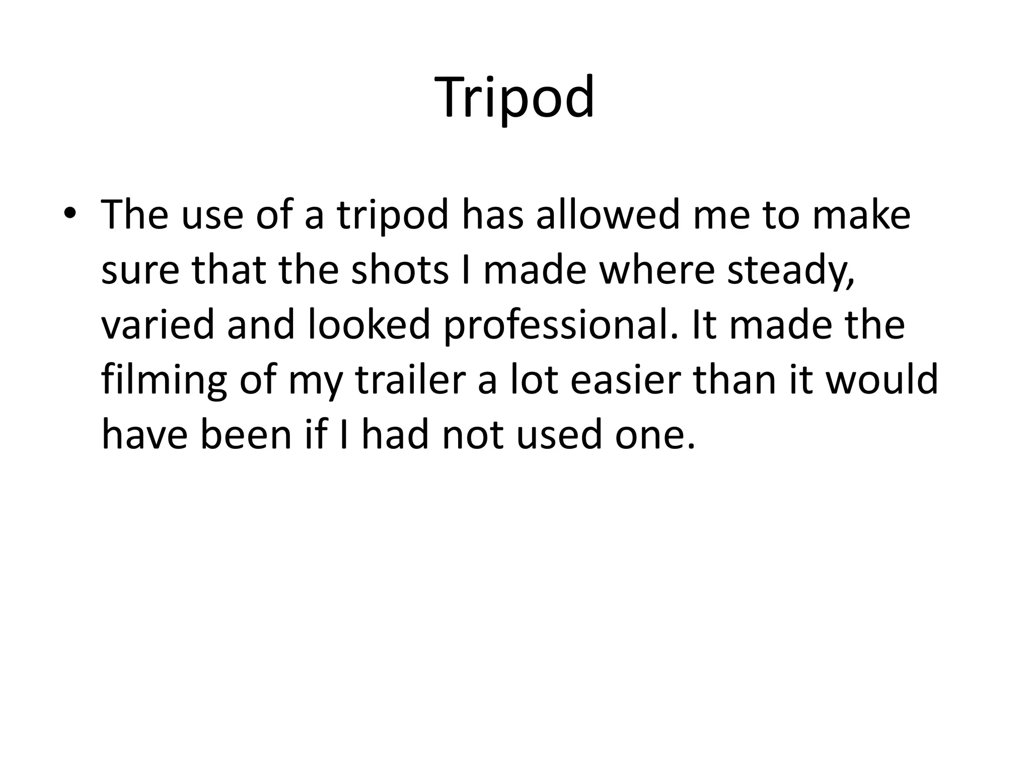 Tripod
• The use of a tripod has allowed me to make
sure that the shots I made where steady,
varied and looked professional. It made the
filming of my trailer a lot easier than it would
have been if I had not used one.

 