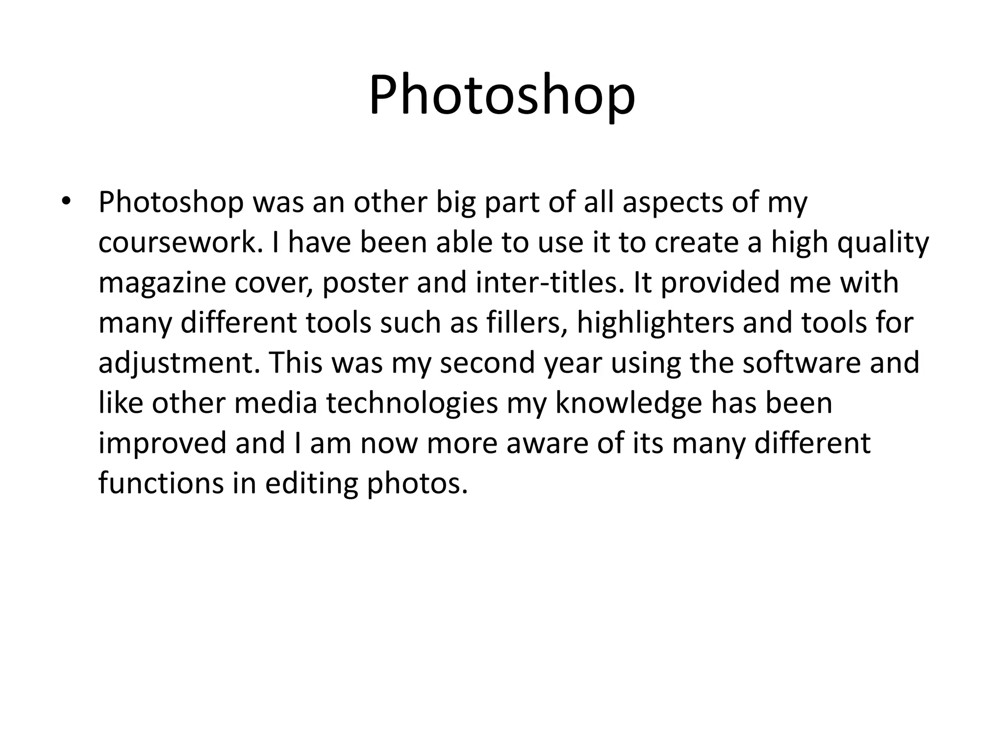 Photoshop
• Photoshop was an other big part of all aspects of my
coursework. I have been able to use it to create a high quality
magazine cover, poster and inter-titles. It provided me with
many different tools such as fillers, highlighters and tools for
adjustment. This was my second year using the software and
like other media technologies my knowledge has been
improved and I am now more aware of its many different
functions in editing photos.

 