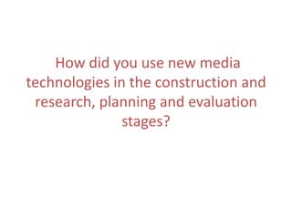 How did you use new media
technologies in the construction and
research, planning and evaluation
stages?

 