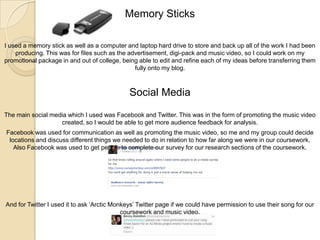 Memory Sticks
I used a memory stick as well as a computer and laptop hard drive to store and back up all of the work I had been
producing. This was for files such as the advertisement, digi-pack and music video, so I could work on my
promotional package in and out of college, being able to edit and refine each of my ideas before transferring them
fully onto my blog.

Social Media
The main social media which I used was Facebook and Twitter. This was in the form of promoting the music video
created, so I would be able to get more audience feedback for analysis.
Facebook was used for communication as well as promoting the music video, so me and my group could decide
locations and discuss different things we needed to do in relation to how far along we were in our coursework.
Also Facebook was used to get people to complete our survey for our research sections of the coursework.

And for Twitter I used it to ask ‘Arctic Monkeys’ Twitter page if we could have permission to use their song for our
coursework and music video.

 